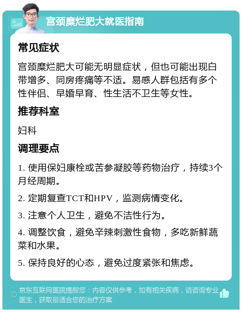 宫颈糜烂肥大就医指南 常见症状 宫颈糜烂肥大可能无明显症状，但也可能出现白带增多、同房疼痛等不适。易感人群包括有多个性伴侣、早婚早育、性生活不卫生等女性。 推荐科室 妇科 调理要点 1. 使用保妇康栓或苦参凝胶等药物治疗，持续3个月经周期。 2. 定期复查TCT和HPV，监测病情变化。 3. 注意个人卫生，避免不洁性行为。 4. 调整饮食，避免辛辣刺激性食物，多吃新鲜蔬菜和水果。 5. 保持良好的心态，避免过度紧张和焦虑。