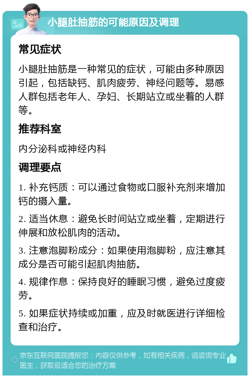 小腿肚抽筋的可能原因及调理 常见症状 小腿肚抽筋是一种常见的症状，可能由多种原因引起，包括缺钙、肌肉疲劳、神经问题等。易感人群包括老年人、孕妇、长期站立或坐着的人群等。 推荐科室 内分泌科或神经内科 调理要点 1. 补充钙质：可以通过食物或口服补充剂来增加钙的摄入量。 2. 适当休息：避免长时间站立或坐着，定期进行伸展和放松肌肉的活动。 3. 注意泡脚粉成分：如果使用泡脚粉，应注意其成分是否可能引起肌肉抽筋。 4. 规律作息：保持良好的睡眠习惯，避免过度疲劳。 5. 如果症状持续或加重，应及时就医进行详细检查和治疗。