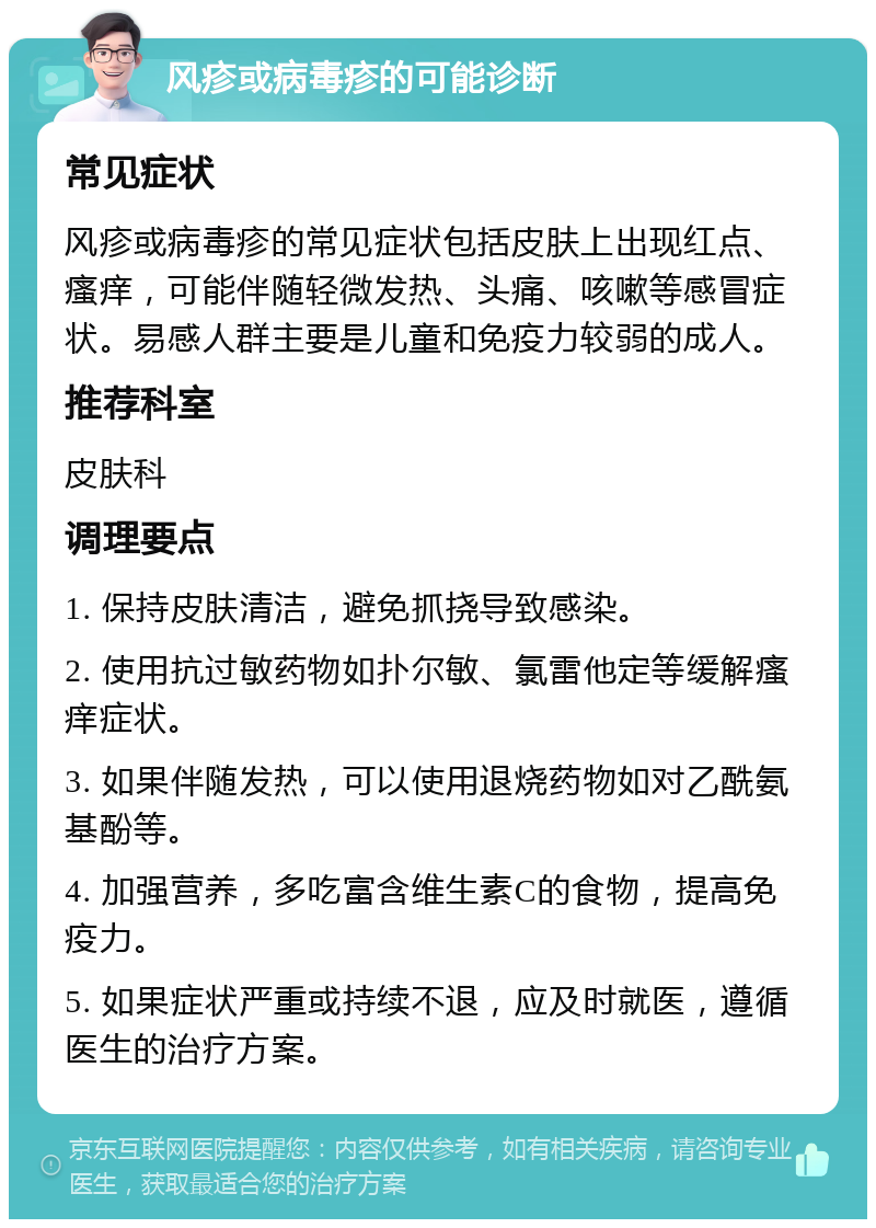 风疹或病毒疹的可能诊断 常见症状 风疹或病毒疹的常见症状包括皮肤上出现红点、瘙痒，可能伴随轻微发热、头痛、咳嗽等感冒症状。易感人群主要是儿童和免疫力较弱的成人。 推荐科室 皮肤科 调理要点 1. 保持皮肤清洁，避免抓挠导致感染。 2. 使用抗过敏药物如扑尔敏、氯雷他定等缓解瘙痒症状。 3. 如果伴随发热，可以使用退烧药物如对乙酰氨基酚等。 4. 加强营养，多吃富含维生素C的食物，提高免疫力。 5. 如果症状严重或持续不退，应及时就医，遵循医生的治疗方案。