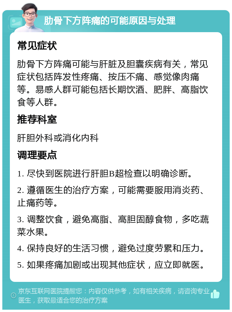 肋骨下方阵痛的可能原因与处理 常见症状 肋骨下方阵痛可能与肝脏及胆囊疾病有关，常见症状包括阵发性疼痛、按压不痛、感觉像肉痛等。易感人群可能包括长期饮酒、肥胖、高脂饮食等人群。 推荐科室 肝胆外科或消化内科 调理要点 1. 尽快到医院进行肝胆B超检查以明确诊断。 2. 遵循医生的治疗方案，可能需要服用消炎药、止痛药等。 3. 调整饮食，避免高脂、高胆固醇食物，多吃蔬菜水果。 4. 保持良好的生活习惯，避免过度劳累和压力。 5. 如果疼痛加剧或出现其他症状，应立即就医。