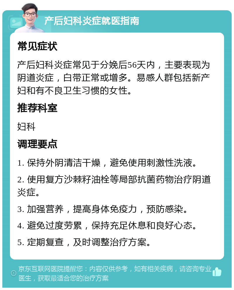 产后妇科炎症就医指南 常见症状 产后妇科炎症常见于分娩后56天内，主要表现为阴道炎症，白带正常或增多。易感人群包括新产妇和有不良卫生习惯的女性。 推荐科室 妇科 调理要点 1. 保持外阴清洁干燥，避免使用刺激性洗液。 2. 使用复方沙棘籽油栓等局部抗菌药物治疗阴道炎症。 3. 加强营养，提高身体免疫力，预防感染。 4. 避免过度劳累，保持充足休息和良好心态。 5. 定期复查，及时调整治疗方案。