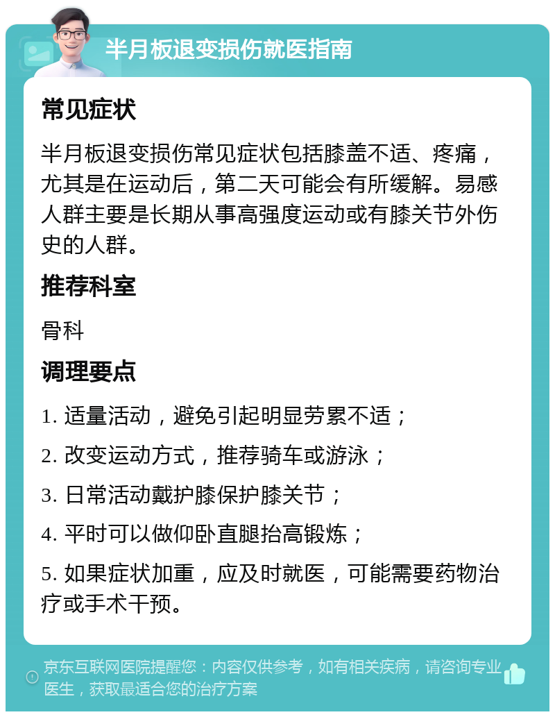 半月板退变损伤就医指南 常见症状 半月板退变损伤常见症状包括膝盖不适、疼痛，尤其是在运动后，第二天可能会有所缓解。易感人群主要是长期从事高强度运动或有膝关节外伤史的人群。 推荐科室 骨科 调理要点 1. 适量活动，避免引起明显劳累不适； 2. 改变运动方式，推荐骑车或游泳； 3. 日常活动戴护膝保护膝关节； 4. 平时可以做仰卧直腿抬高锻炼； 5. 如果症状加重，应及时就医，可能需要药物治疗或手术干预。