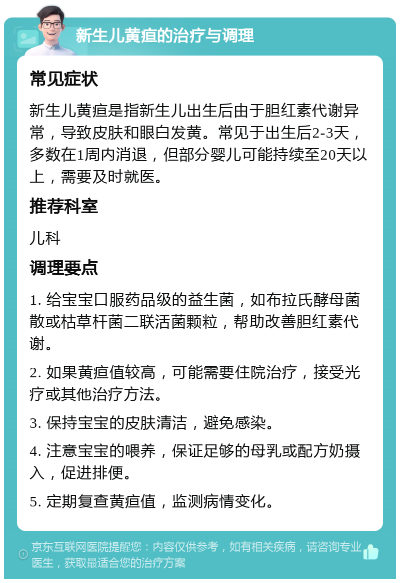 新生儿黄疸的治疗与调理 常见症状 新生儿黄疸是指新生儿出生后由于胆红素代谢异常，导致皮肤和眼白发黄。常见于出生后2-3天，多数在1周内消退，但部分婴儿可能持续至20天以上，需要及时就医。 推荐科室 儿科 调理要点 1. 给宝宝口服药品级的益生菌，如布拉氏酵母菌散或枯草杆菌二联活菌颗粒，帮助改善胆红素代谢。 2. 如果黄疸值较高，可能需要住院治疗，接受光疗或其他治疗方法。 3. 保持宝宝的皮肤清洁，避免感染。 4. 注意宝宝的喂养，保证足够的母乳或配方奶摄入，促进排便。 5. 定期复查黄疸值，监测病情变化。