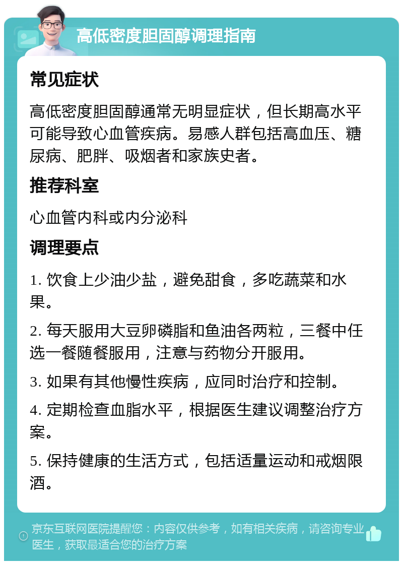 高低密度胆固醇调理指南 常见症状 高低密度胆固醇通常无明显症状，但长期高水平可能导致心血管疾病。易感人群包括高血压、糖尿病、肥胖、吸烟者和家族史者。 推荐科室 心血管内科或内分泌科 调理要点 1. 饮食上少油少盐，避免甜食，多吃蔬菜和水果。 2. 每天服用大豆卵磷脂和鱼油各两粒，三餐中任选一餐随餐服用，注意与药物分开服用。 3. 如果有其他慢性疾病，应同时治疗和控制。 4. 定期检查血脂水平，根据医生建议调整治疗方案。 5. 保持健康的生活方式，包括适量运动和戒烟限酒。