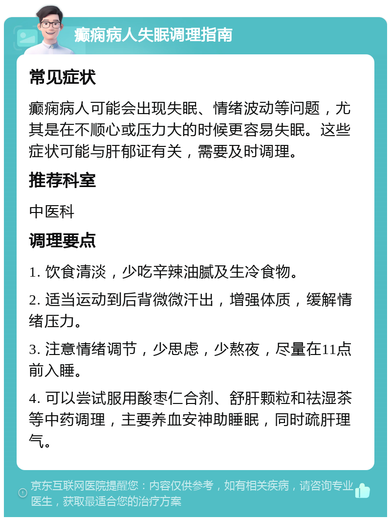 癫痫病人失眠调理指南 常见症状 癫痫病人可能会出现失眠、情绪波动等问题，尤其是在不顺心或压力大的时候更容易失眠。这些症状可能与肝郁证有关，需要及时调理。 推荐科室 中医科 调理要点 1. 饮食清淡，少吃辛辣油腻及生冷食物。 2. 适当运动到后背微微汗出，增强体质，缓解情绪压力。 3. 注意情绪调节，少思虑，少熬夜，尽量在11点前入睡。 4. 可以尝试服用酸枣仁合剂、舒肝颗粒和祛湿茶等中药调理，主要养血安神助睡眠，同时疏肝理气。