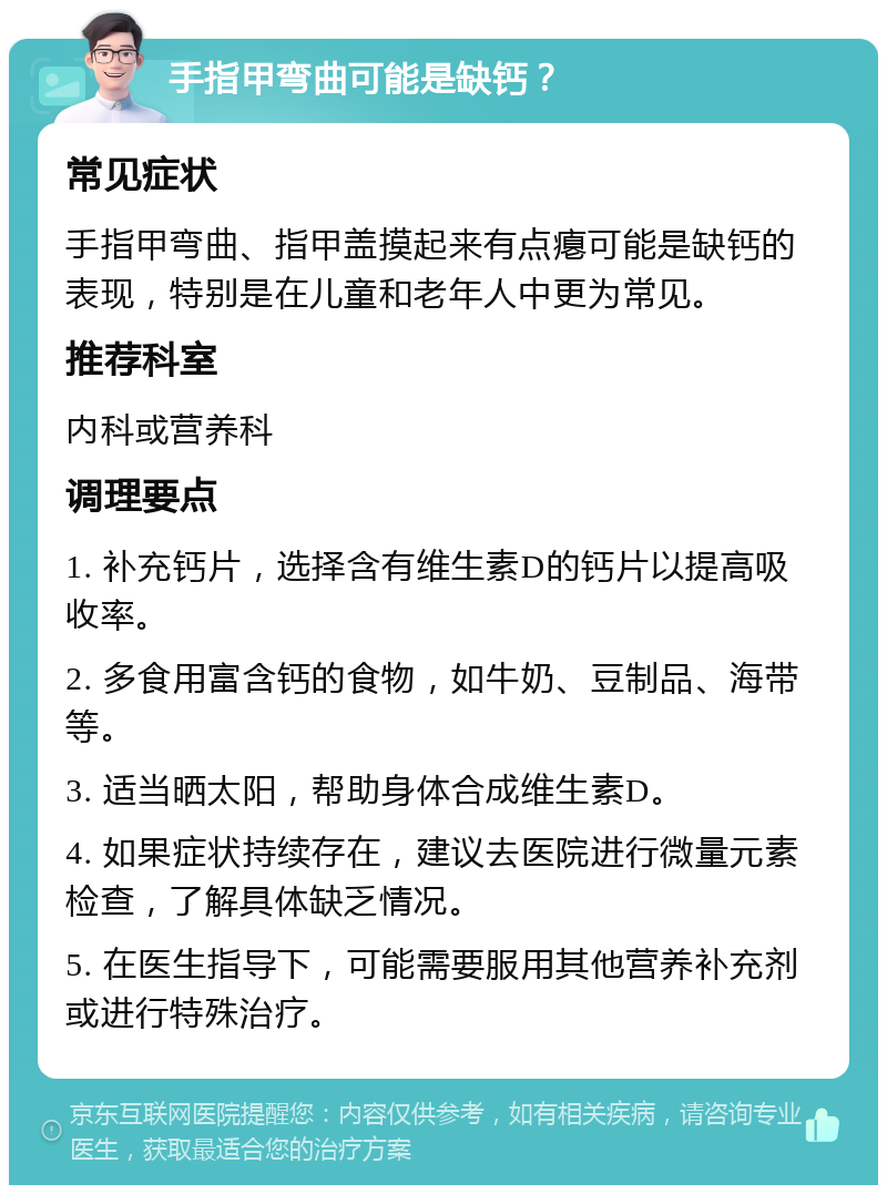 手指甲弯曲可能是缺钙？ 常见症状 手指甲弯曲、指甲盖摸起来有点瘪可能是缺钙的表现，特别是在儿童和老年人中更为常见。 推荐科室 内科或营养科 调理要点 1. 补充钙片，选择含有维生素D的钙片以提高吸收率。 2. 多食用富含钙的食物，如牛奶、豆制品、海带等。 3. 适当晒太阳，帮助身体合成维生素D。 4. 如果症状持续存在，建议去医院进行微量元素检查，了解具体缺乏情况。 5. 在医生指导下，可能需要服用其他营养补充剂或进行特殊治疗。