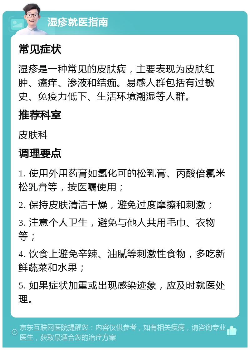 湿疹就医指南 常见症状 湿疹是一种常见的皮肤病，主要表现为皮肤红肿、瘙痒、渗液和结痂。易感人群包括有过敏史、免疫力低下、生活环境潮湿等人群。 推荐科室 皮肤科 调理要点 1. 使用外用药膏如氢化可的松乳膏、丙酸倍氯米松乳膏等，按医嘱使用； 2. 保持皮肤清洁干燥，避免过度摩擦和刺激； 3. 注意个人卫生，避免与他人共用毛巾、衣物等； 4. 饮食上避免辛辣、油腻等刺激性食物，多吃新鲜蔬菜和水果； 5. 如果症状加重或出现感染迹象，应及时就医处理。