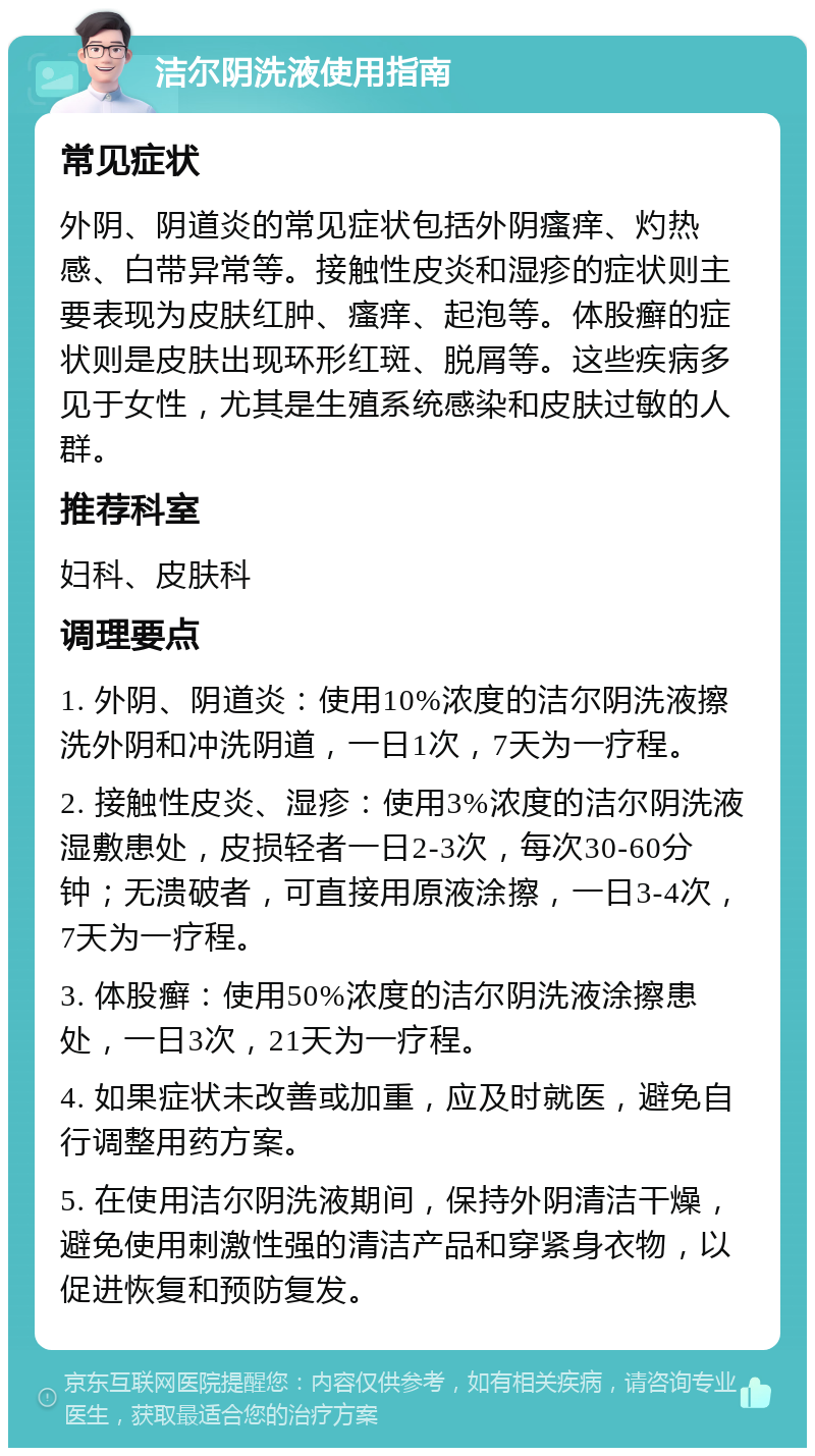 洁尔阴洗液使用指南 常见症状 外阴、阴道炎的常见症状包括外阴瘙痒、灼热感、白带异常等。接触性皮炎和湿疹的症状则主要表现为皮肤红肿、瘙痒、起泡等。体股癣的症状则是皮肤出现环形红斑、脱屑等。这些疾病多见于女性，尤其是生殖系统感染和皮肤过敏的人群。 推荐科室 妇科、皮肤科 调理要点 1. 外阴、阴道炎：使用10%浓度的洁尔阴洗液擦洗外阴和冲洗阴道，一日1次，7天为一疗程。 2. 接触性皮炎、湿疹：使用3%浓度的洁尔阴洗液湿敷患处，皮损轻者一日2-3次，每次30-60分钟；无溃破者，可直接用原液涂擦，一日3-4次，7天为一疗程。 3. 体股癣：使用50%浓度的洁尔阴洗液涂擦患处，一日3次，21天为一疗程。 4. 如果症状未改善或加重，应及时就医，避免自行调整用药方案。 5. 在使用洁尔阴洗液期间，保持外阴清洁干燥，避免使用刺激性强的清洁产品和穿紧身衣物，以促进恢复和预防复发。