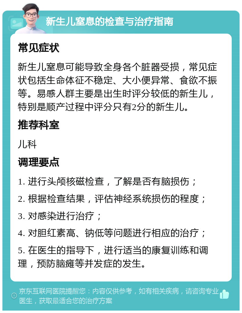 新生儿窒息的检查与治疗指南 常见症状 新生儿窒息可能导致全身各个脏器受损，常见症状包括生命体征不稳定、大小便异常、食欲不振等。易感人群主要是出生时评分较低的新生儿，特别是顺产过程中评分只有2分的新生儿。 推荐科室 儿科 调理要点 1. 进行头颅核磁检查，了解是否有脑损伤； 2. 根据检查结果，评估神经系统损伤的程度； 3. 对感染进行治疗； 4. 对胆红素高、钠低等问题进行相应的治疗； 5. 在医生的指导下，进行适当的康复训练和调理，预防脑瘫等并发症的发生。