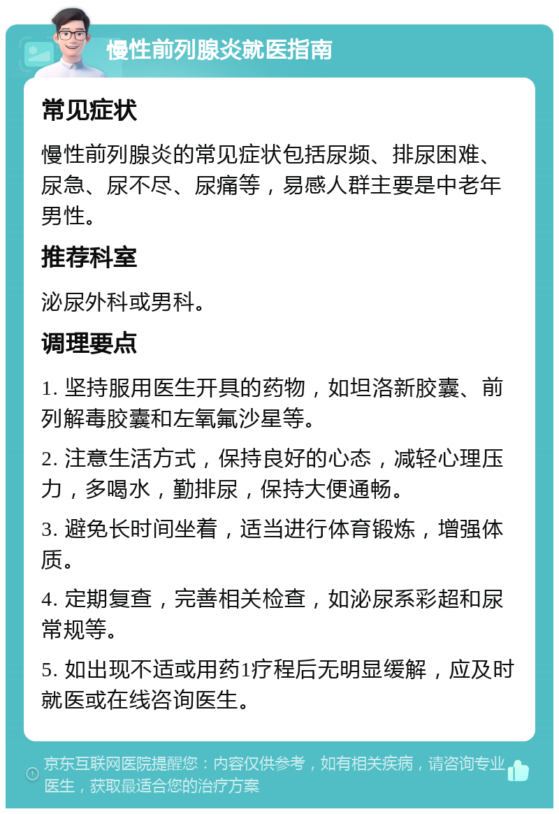 慢性前列腺炎就医指南 常见症状 慢性前列腺炎的常见症状包括尿频、排尿困难、尿急、尿不尽、尿痛等，易感人群主要是中老年男性。 推荐科室 泌尿外科或男科。 调理要点 1. 坚持服用医生开具的药物，如坦洛新胶囊、前列解毒胶囊和左氧氟沙星等。 2. 注意生活方式，保持良好的心态，减轻心理压力，多喝水，勤排尿，保持大便通畅。 3. 避免长时间坐着，适当进行体育锻炼，增强体质。 4. 定期复查，完善相关检查，如泌尿系彩超和尿常规等。 5. 如出现不适或用药1疗程后无明显缓解，应及时就医或在线咨询医生。