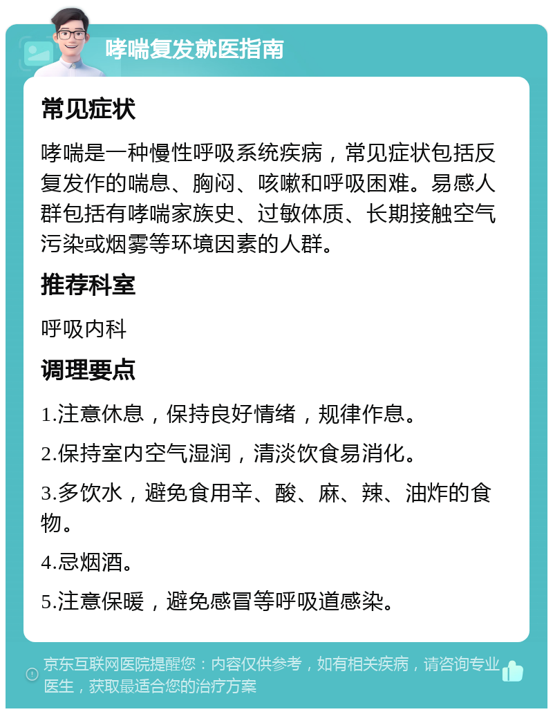 哮喘复发就医指南 常见症状 哮喘是一种慢性呼吸系统疾病，常见症状包括反复发作的喘息、胸闷、咳嗽和呼吸困难。易感人群包括有哮喘家族史、过敏体质、长期接触空气污染或烟雾等环境因素的人群。 推荐科室 呼吸内科 调理要点 1.注意休息，保持良好情绪，规律作息。 2.保持室内空气湿润，清淡饮食易消化。 3.多饮水，避免食用辛、酸、麻、辣、油炸的食物。 4.忌烟酒。 5.注意保暖，避免感冒等呼吸道感染。