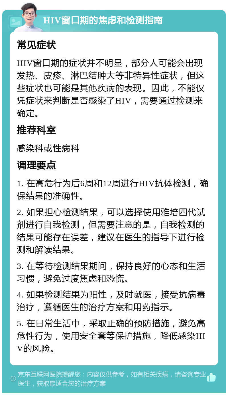 HIV窗口期的焦虑和检测指南 常见症状 HIV窗口期的症状并不明显，部分人可能会出现发热、皮疹、淋巴结肿大等非特异性症状，但这些症状也可能是其他疾病的表现。因此，不能仅凭症状来判断是否感染了HIV，需要通过检测来确定。 推荐科室 感染科或性病科 调理要点 1. 在高危行为后6周和12周进行HIV抗体检测，确保结果的准确性。 2. 如果担心检测结果，可以选择使用雅培四代试剂进行自我检测，但需要注意的是，自我检测的结果可能存在误差，建议在医生的指导下进行检测和解读结果。 3. 在等待检测结果期间，保持良好的心态和生活习惯，避免过度焦虑和恐慌。 4. 如果检测结果为阳性，及时就医，接受抗病毒治疗，遵循医生的治疗方案和用药指示。 5. 在日常生活中，采取正确的预防措施，避免高危性行为，使用安全套等保护措施，降低感染HIV的风险。