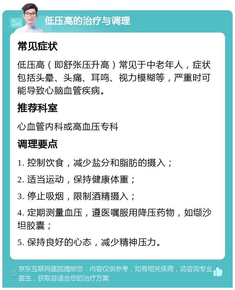 低压高的治疗与调理 常见症状 低压高（即舒张压升高）常见于中老年人，症状包括头晕、头痛、耳鸣、视力模糊等，严重时可能导致心脑血管疾病。 推荐科室 心血管内科或高血压专科 调理要点 1. 控制饮食，减少盐分和脂肪的摄入； 2. 适当运动，保持健康体重； 3. 停止吸烟，限制酒精摄入； 4. 定期测量血压，遵医嘱服用降压药物，如缬沙坦胶囊； 5. 保持良好的心态，减少精神压力。