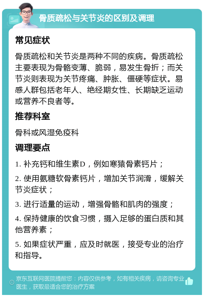 骨质疏松与关节炎的区别及调理 常见症状 骨质疏松和关节炎是两种不同的疾病。骨质疏松主要表现为骨骼变薄、脆弱，易发生骨折；而关节炎则表现为关节疼痛、肿胀、僵硬等症状。易感人群包括老年人、绝经期女性、长期缺乏运动或营养不良者等。 推荐科室 骨科或风湿免疫科 调理要点 1. 补充钙和维生素D，例如寒猿骨素钙片； 2. 使用氨糖软骨素钙片，增加关节润滑，缓解关节炎症状； 3. 进行适量的运动，增强骨骼和肌肉的强度； 4. 保持健康的饮食习惯，摄入足够的蛋白质和其他营养素； 5. 如果症状严重，应及时就医，接受专业的治疗和指导。