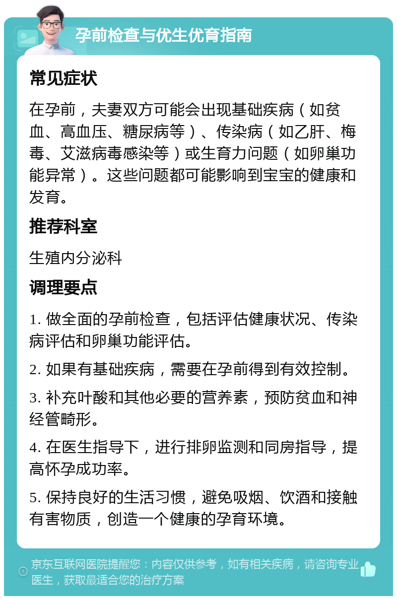 孕前检查与优生优育指南 常见症状 在孕前，夫妻双方可能会出现基础疾病（如贫血、高血压、糖尿病等）、传染病（如乙肝、梅毒、艾滋病毒感染等）或生育力问题（如卵巢功能异常）。这些问题都可能影响到宝宝的健康和发育。 推荐科室 生殖内分泌科 调理要点 1. 做全面的孕前检查，包括评估健康状况、传染病评估和卵巢功能评估。 2. 如果有基础疾病，需要在孕前得到有效控制。 3. 补充叶酸和其他必要的营养素，预防贫血和神经管畸形。 4. 在医生指导下，进行排卵监测和同房指导，提高怀孕成功率。 5. 保持良好的生活习惯，避免吸烟、饮酒和接触有害物质，创造一个健康的孕育环境。