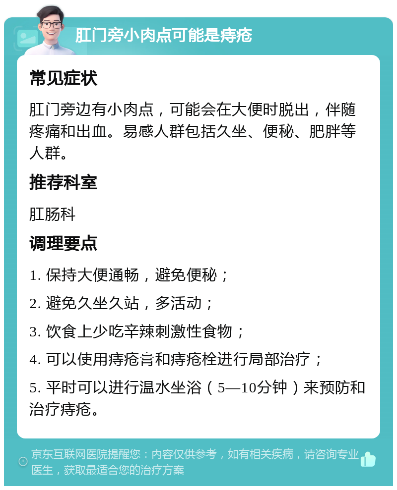 肛门旁小肉点可能是痔疮 常见症状 肛门旁边有小肉点，可能会在大便时脱出，伴随疼痛和出血。易感人群包括久坐、便秘、肥胖等人群。 推荐科室 肛肠科 调理要点 1. 保持大便通畅，避免便秘； 2. 避免久坐久站，多活动； 3. 饮食上少吃辛辣刺激性食物； 4. 可以使用痔疮膏和痔疮栓进行局部治疗； 5. 平时可以进行温水坐浴（5—10分钟）来预防和治疗痔疮。