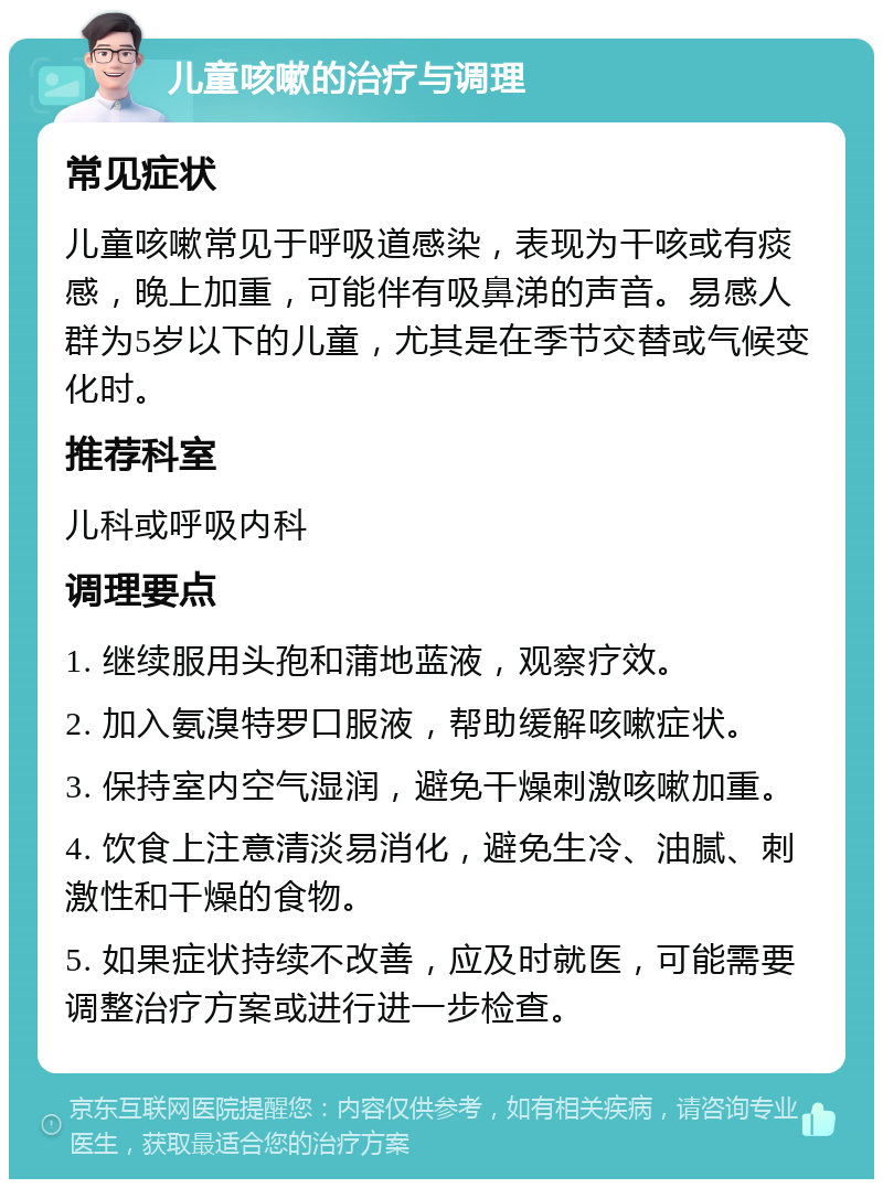 儿童咳嗽的治疗与调理 常见症状 儿童咳嗽常见于呼吸道感染，表现为干咳或有痰感，晚上加重，可能伴有吸鼻涕的声音。易感人群为5岁以下的儿童，尤其是在季节交替或气候变化时。 推荐科室 儿科或呼吸内科 调理要点 1. 继续服用头孢和蒲地蓝液，观察疗效。 2. 加入氨溴特罗口服液，帮助缓解咳嗽症状。 3. 保持室内空气湿润，避免干燥刺激咳嗽加重。 4. 饮食上注意清淡易消化，避免生冷、油腻、刺激性和干燥的食物。 5. 如果症状持续不改善，应及时就医，可能需要调整治疗方案或进行进一步检查。