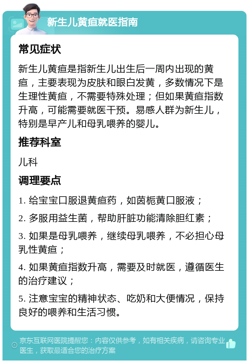 新生儿黄疸就医指南 常见症状 新生儿黄疸是指新生儿出生后一周内出现的黄疸，主要表现为皮肤和眼白发黄，多数情况下是生理性黄疸，不需要特殊处理；但如果黄疸指数升高，可能需要就医干预。易感人群为新生儿，特别是早产儿和母乳喂养的婴儿。 推荐科室 儿科 调理要点 1. 给宝宝口服退黄疸药，如茵栀黄口服液； 2. 多服用益生菌，帮助肝脏功能清除胆红素； 3. 如果是母乳喂养，继续母乳喂养，不必担心母乳性黄疸； 4. 如果黄疸指数升高，需要及时就医，遵循医生的治疗建议； 5. 注意宝宝的精神状态、吃奶和大便情况，保持良好的喂养和生活习惯。