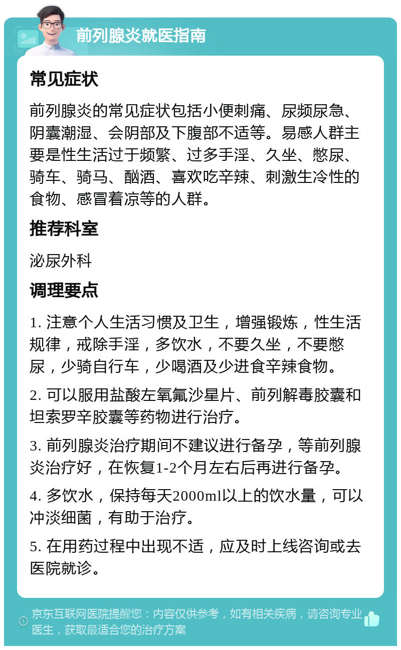 前列腺炎就医指南 常见症状 前列腺炎的常见症状包括小便刺痛、尿频尿急、阴囊潮湿、会阴部及下腹部不适等。易感人群主要是性生活过于频繁、过多手淫、久坐、憋尿、骑车、骑马、酗酒、喜欢吃辛辣、刺激生冷性的食物、感冒着凉等的人群。 推荐科室 泌尿外科 调理要点 1. 注意个人生活习惯及卫生，增强锻炼，性生活规律，戒除手淫，多饮水，不要久坐，不要憋尿，少骑自行车，少喝酒及少进食辛辣食物。 2. 可以服用盐酸左氧氟沙星片、前列解毒胶囊和坦索罗辛胶囊等药物进行治疗。 3. 前列腺炎治疗期间不建议进行备孕，等前列腺炎治疗好，在恢复1-2个月左右后再进行备孕。 4. 多饮水，保持每天2000ml以上的饮水量，可以冲淡细菌，有助于治疗。 5. 在用药过程中出现不适，应及时上线咨询或去医院就诊。