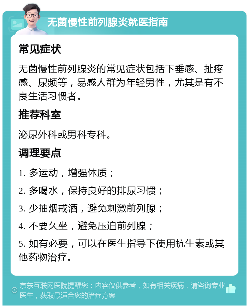 无菌慢性前列腺炎就医指南 常见症状 无菌慢性前列腺炎的常见症状包括下垂感、扯疼感、尿频等，易感人群为年轻男性，尤其是有不良生活习惯者。 推荐科室 泌尿外科或男科专科。 调理要点 1. 多运动，增强体质； 2. 多喝水，保持良好的排尿习惯； 3. 少抽烟戒酒，避免刺激前列腺； 4. 不要久坐，避免压迫前列腺； 5. 如有必要，可以在医生指导下使用抗生素或其他药物治疗。