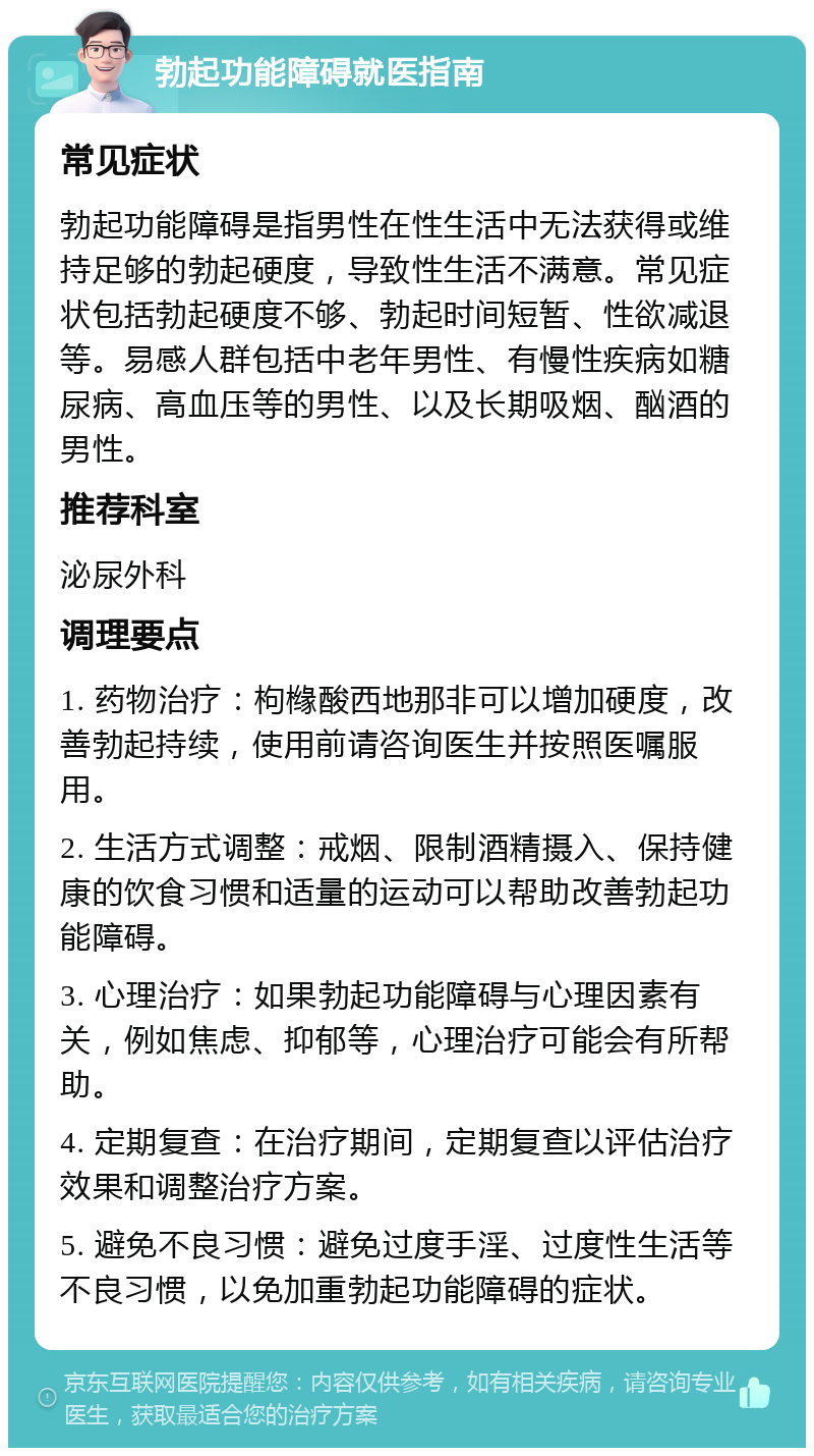 勃起功能障碍就医指南 常见症状 勃起功能障碍是指男性在性生活中无法获得或维持足够的勃起硬度，导致性生活不满意。常见症状包括勃起硬度不够、勃起时间短暂、性欲减退等。易感人群包括中老年男性、有慢性疾病如糖尿病、高血压等的男性、以及长期吸烟、酗酒的男性。 推荐科室 泌尿外科 调理要点 1. 药物治疗：枸橼酸西地那非可以增加硬度，改善勃起持续，使用前请咨询医生并按照医嘱服用。 2. 生活方式调整：戒烟、限制酒精摄入、保持健康的饮食习惯和适量的运动可以帮助改善勃起功能障碍。 3. 心理治疗：如果勃起功能障碍与心理因素有关，例如焦虑、抑郁等，心理治疗可能会有所帮助。 4. 定期复查：在治疗期间，定期复查以评估治疗效果和调整治疗方案。 5. 避免不良习惯：避免过度手淫、过度性生活等不良习惯，以免加重勃起功能障碍的症状。