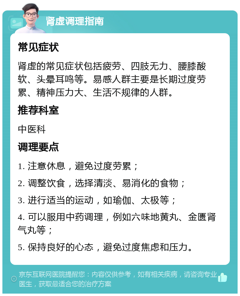 肾虚调理指南 常见症状 肾虚的常见症状包括疲劳、四肢无力、腰膝酸软、头晕耳鸣等。易感人群主要是长期过度劳累、精神压力大、生活不规律的人群。 推荐科室 中医科 调理要点 1. 注意休息，避免过度劳累； 2. 调整饮食，选择清淡、易消化的食物； 3. 进行适当的运动，如瑜伽、太极等； 4. 可以服用中药调理，例如六味地黄丸、金匮肾气丸等； 5. 保持良好的心态，避免过度焦虑和压力。