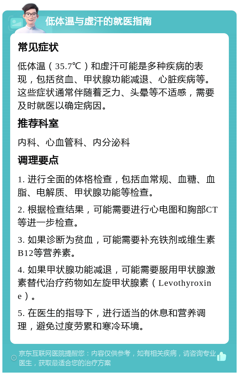 低体温与虚汗的就医指南 常见症状 低体温（35.7℃）和虚汗可能是多种疾病的表现，包括贫血、甲状腺功能减退、心脏疾病等。这些症状通常伴随着乏力、头晕等不适感，需要及时就医以确定病因。 推荐科室 内科、心血管科、内分泌科 调理要点 1. 进行全面的体格检查，包括血常规、血糖、血脂、电解质、甲状腺功能等检查。 2. 根据检查结果，可能需要进行心电图和胸部CT等进一步检查。 3. 如果诊断为贫血，可能需要补充铁剂或维生素B12等营养素。 4. 如果甲状腺功能减退，可能需要服用甲状腺激素替代治疗药物如左旋甲状腺素（Levothyroxine）。 5. 在医生的指导下，进行适当的休息和营养调理，避免过度劳累和寒冷环境。