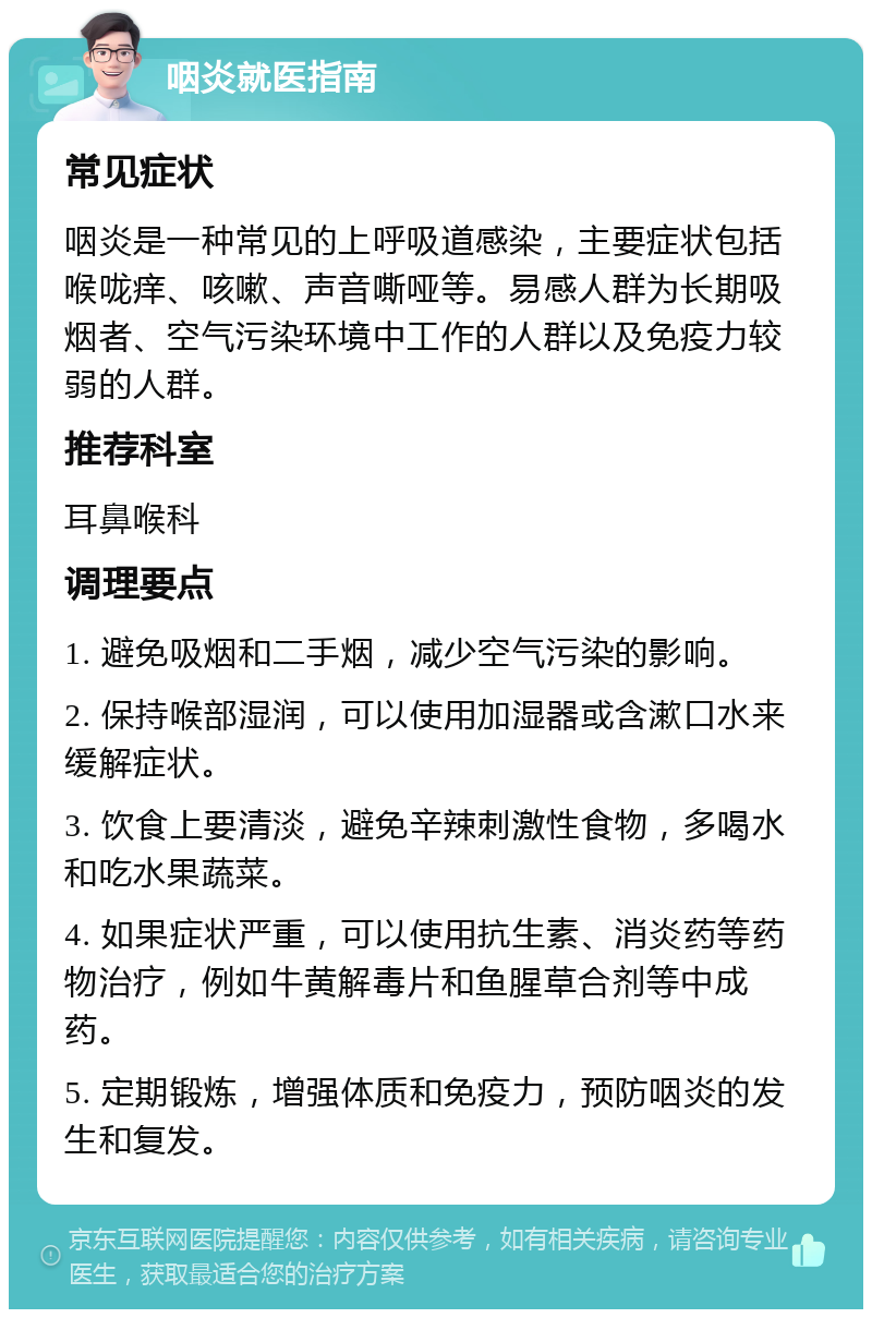 咽炎就医指南 常见症状 咽炎是一种常见的上呼吸道感染，主要症状包括喉咙痒、咳嗽、声音嘶哑等。易感人群为长期吸烟者、空气污染环境中工作的人群以及免疫力较弱的人群。 推荐科室 耳鼻喉科 调理要点 1. 避免吸烟和二手烟，减少空气污染的影响。 2. 保持喉部湿润，可以使用加湿器或含漱口水来缓解症状。 3. 饮食上要清淡，避免辛辣刺激性食物，多喝水和吃水果蔬菜。 4. 如果症状严重，可以使用抗生素、消炎药等药物治疗，例如牛黄解毒片和鱼腥草合剂等中成药。 5. 定期锻炼，增强体质和免疫力，预防咽炎的发生和复发。