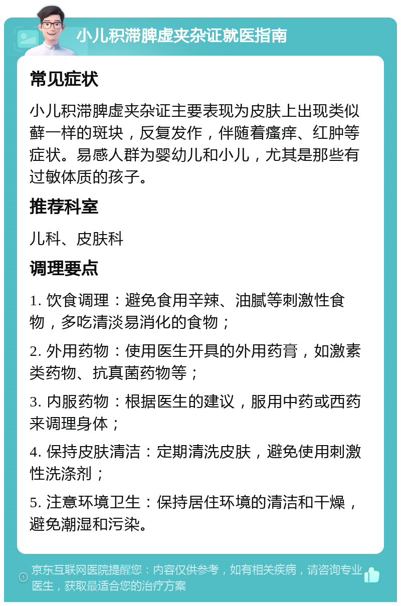 小儿积滞脾虚夹杂证就医指南 常见症状 小儿积滞脾虚夹杂证主要表现为皮肤上出现类似藓一样的斑块，反复发作，伴随着瘙痒、红肿等症状。易感人群为婴幼儿和小儿，尤其是那些有过敏体质的孩子。 推荐科室 儿科、皮肤科 调理要点 1. 饮食调理：避免食用辛辣、油腻等刺激性食物，多吃清淡易消化的食物； 2. 外用药物：使用医生开具的外用药膏，如激素类药物、抗真菌药物等； 3. 内服药物：根据医生的建议，服用中药或西药来调理身体； 4. 保持皮肤清洁：定期清洗皮肤，避免使用刺激性洗涤剂； 5. 注意环境卫生：保持居住环境的清洁和干燥，避免潮湿和污染。