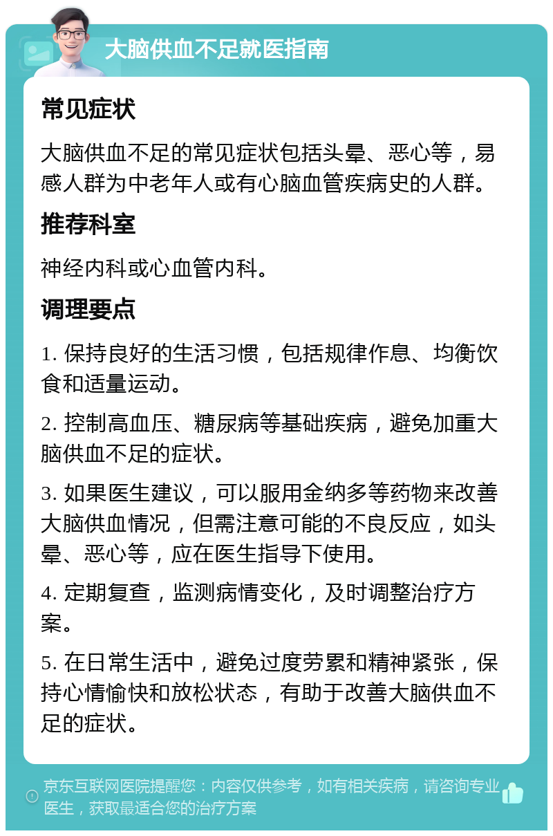 大脑供血不足就医指南 常见症状 大脑供血不足的常见症状包括头晕、恶心等，易感人群为中老年人或有心脑血管疾病史的人群。 推荐科室 神经内科或心血管内科。 调理要点 1. 保持良好的生活习惯，包括规律作息、均衡饮食和适量运动。 2. 控制高血压、糖尿病等基础疾病，避免加重大脑供血不足的症状。 3. 如果医生建议，可以服用金纳多等药物来改善大脑供血情况，但需注意可能的不良反应，如头晕、恶心等，应在医生指导下使用。 4. 定期复查，监测病情变化，及时调整治疗方案。 5. 在日常生活中，避免过度劳累和精神紧张，保持心情愉快和放松状态，有助于改善大脑供血不足的症状。