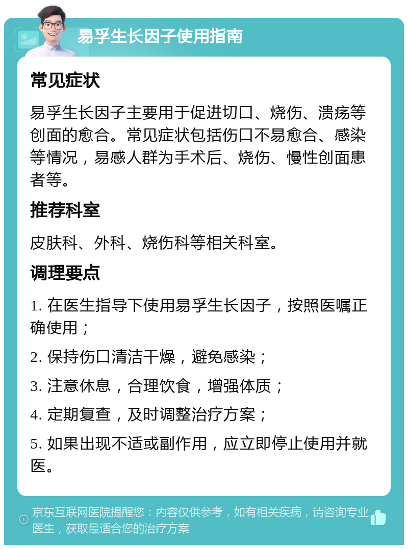 易孚生长因子使用指南 常见症状 易孚生长因子主要用于促进切口、烧伤、溃疡等创面的愈合。常见症状包括伤口不易愈合、感染等情况，易感人群为手术后、烧伤、慢性创面患者等。 推荐科室 皮肤科、外科、烧伤科等相关科室。 调理要点 1. 在医生指导下使用易孚生长因子，按照医嘱正确使用； 2. 保持伤口清洁干燥，避免感染； 3. 注意休息，合理饮食，增强体质； 4. 定期复查，及时调整治疗方案； 5. 如果出现不适或副作用，应立即停止使用并就医。