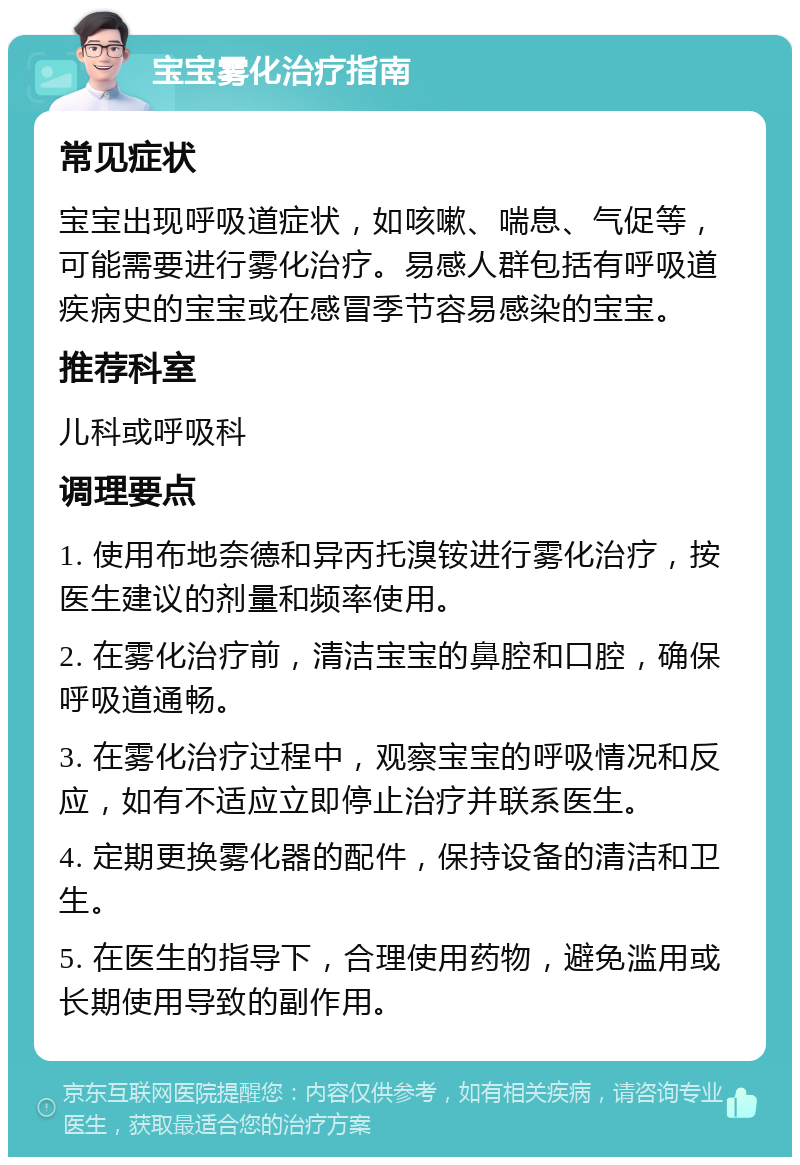 宝宝雾化治疗指南 常见症状 宝宝出现呼吸道症状，如咳嗽、喘息、气促等，可能需要进行雾化治疗。易感人群包括有呼吸道疾病史的宝宝或在感冒季节容易感染的宝宝。 推荐科室 儿科或呼吸科 调理要点 1. 使用布地奈德和异丙托溴铵进行雾化治疗，按医生建议的剂量和频率使用。 2. 在雾化治疗前，清洁宝宝的鼻腔和口腔，确保呼吸道通畅。 3. 在雾化治疗过程中，观察宝宝的呼吸情况和反应，如有不适应立即停止治疗并联系医生。 4. 定期更换雾化器的配件，保持设备的清洁和卫生。 5. 在医生的指导下，合理使用药物，避免滥用或长期使用导致的副作用。