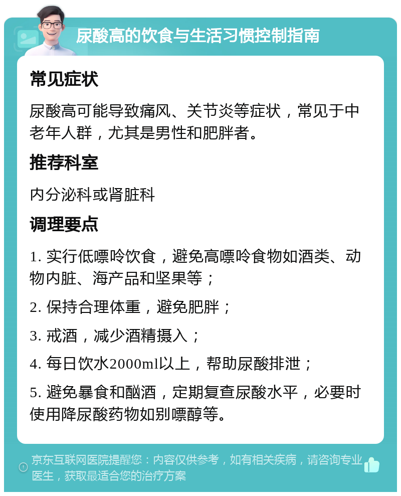 尿酸高的饮食与生活习惯控制指南 常见症状 尿酸高可能导致痛风、关节炎等症状，常见于中老年人群，尤其是男性和肥胖者。 推荐科室 内分泌科或肾脏科 调理要点 1. 实行低嘌呤饮食，避免高嘌呤食物如酒类、动物内脏、海产品和坚果等； 2. 保持合理体重，避免肥胖； 3. 戒酒，减少酒精摄入； 4. 每日饮水2000ml以上，帮助尿酸排泄； 5. 避免暴食和酗酒，定期复查尿酸水平，必要时使用降尿酸药物如别嘌醇等。