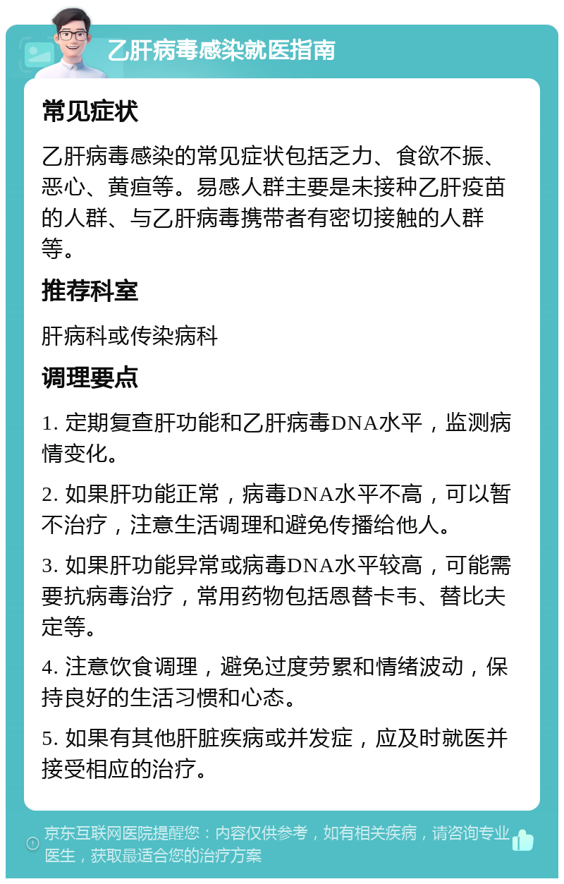 乙肝病毒感染就医指南 常见症状 乙肝病毒感染的常见症状包括乏力、食欲不振、恶心、黄疸等。易感人群主要是未接种乙肝疫苗的人群、与乙肝病毒携带者有密切接触的人群等。 推荐科室 肝病科或传染病科 调理要点 1. 定期复查肝功能和乙肝病毒DNA水平，监测病情变化。 2. 如果肝功能正常，病毒DNA水平不高，可以暂不治疗，注意生活调理和避免传播给他人。 3. 如果肝功能异常或病毒DNA水平较高，可能需要抗病毒治疗，常用药物包括恩替卡韦、替比夫定等。 4. 注意饮食调理，避免过度劳累和情绪波动，保持良好的生活习惯和心态。 5. 如果有其他肝脏疾病或并发症，应及时就医并接受相应的治疗。