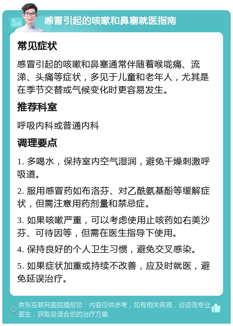 感冒引起的咳嗽和鼻塞就医指南 常见症状 感冒引起的咳嗽和鼻塞通常伴随着喉咙痛、流涕、头痛等症状，多见于儿童和老年人，尤其是在季节交替或气候变化时更容易发生。 推荐科室 呼吸内科或普通内科 调理要点 1. 多喝水，保持室内空气湿润，避免干燥刺激呼吸道。 2. 服用感冒药如布洛芬、对乙酰氨基酚等缓解症状，但需注意用药剂量和禁忌症。 3. 如果咳嗽严重，可以考虑使用止咳药如右美沙芬、可待因等，但需在医生指导下使用。 4. 保持良好的个人卫生习惯，避免交叉感染。 5. 如果症状加重或持续不改善，应及时就医，避免延误治疗。