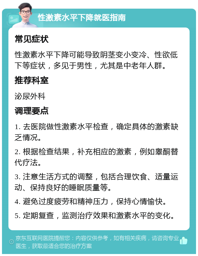 性激素水平下降就医指南 常见症状 性激素水平下降可能导致阴茎变小变冷、性欲低下等症状，多见于男性，尤其是中老年人群。 推荐科室 泌尿外科 调理要点 1. 去医院做性激素水平检查，确定具体的激素缺乏情况。 2. 根据检查结果，补充相应的激素，例如睾酮替代疗法。 3. 注意生活方式的调整，包括合理饮食、适量运动、保持良好的睡眠质量等。 4. 避免过度疲劳和精神压力，保持心情愉快。 5. 定期复查，监测治疗效果和激素水平的变化。