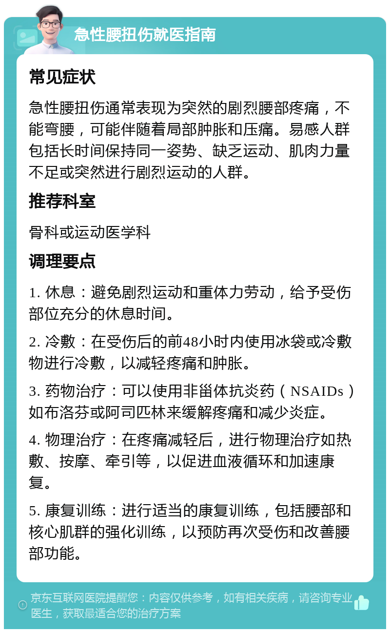 急性腰扭伤就医指南 常见症状 急性腰扭伤通常表现为突然的剧烈腰部疼痛，不能弯腰，可能伴随着局部肿胀和压痛。易感人群包括长时间保持同一姿势、缺乏运动、肌肉力量不足或突然进行剧烈运动的人群。 推荐科室 骨科或运动医学科 调理要点 1. 休息：避免剧烈运动和重体力劳动，给予受伤部位充分的休息时间。 2. 冷敷：在受伤后的前48小时内使用冰袋或冷敷物进行冷敷，以减轻疼痛和肿胀。 3. 药物治疗：可以使用非甾体抗炎药（NSAIDs）如布洛芬或阿司匹林来缓解疼痛和减少炎症。 4. 物理治疗：在疼痛减轻后，进行物理治疗如热敷、按摩、牵引等，以促进血液循环和加速康复。 5. 康复训练：进行适当的康复训练，包括腰部和核心肌群的强化训练，以预防再次受伤和改善腰部功能。