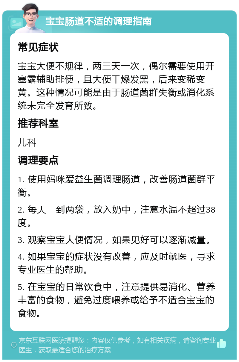 宝宝肠道不适的调理指南 常见症状 宝宝大便不规律，两三天一次，偶尔需要使用开塞露辅助排便，且大便干燥发黑，后来变稀变黄。这种情况可能是由于肠道菌群失衡或消化系统未完全发育所致。 推荐科室 儿科 调理要点 1. 使用妈咪爱益生菌调理肠道，改善肠道菌群平衡。 2. 每天一到两袋，放入奶中，注意水温不超过38度。 3. 观察宝宝大便情况，如果见好可以逐渐减量。 4. 如果宝宝的症状没有改善，应及时就医，寻求专业医生的帮助。 5. 在宝宝的日常饮食中，注意提供易消化、营养丰富的食物，避免过度喂养或给予不适合宝宝的食物。