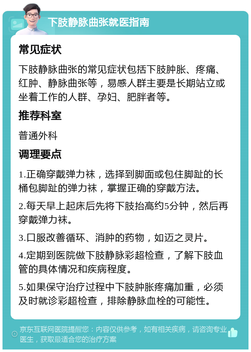 下肢静脉曲张就医指南 常见症状 下肢静脉曲张的常见症状包括下肢肿胀、疼痛、红肿、静脉曲张等，易感人群主要是长期站立或坐着工作的人群、孕妇、肥胖者等。 推荐科室 普通外科 调理要点 1.正确穿戴弹力袜，选择到脚面或包住脚趾的长桶包脚趾的弹力袜，掌握正确的穿戴方法。 2.每天早上起床后先将下肢抬高约5分钟，然后再穿戴弹力袜。 3.口服改善循环、消肿的药物，如迈之灵片。 4.定期到医院做下肢静脉彩超检查，了解下肢血管的具体情况和疾病程度。 5.如果保守治疗过程中下肢肿胀疼痛加重，必须及时就诊彩超检查，排除静脉血栓的可能性。