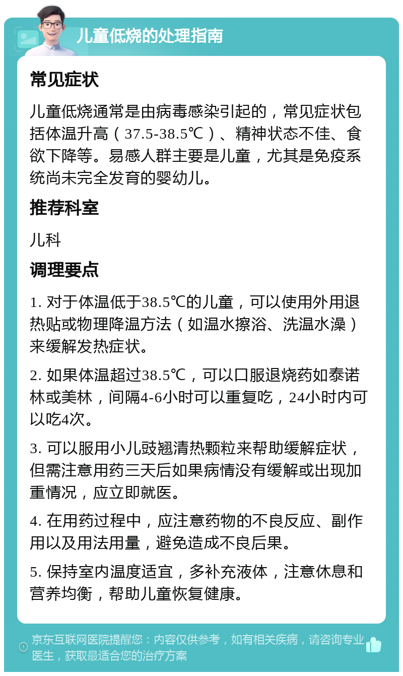 儿童低烧的处理指南 常见症状 儿童低烧通常是由病毒感染引起的，常见症状包括体温升高（37.5-38.5℃）、精神状态不佳、食欲下降等。易感人群主要是儿童，尤其是免疫系统尚未完全发育的婴幼儿。 推荐科室 儿科 调理要点 1. 对于体温低于38.5℃的儿童，可以使用外用退热贴或物理降温方法（如温水擦浴、洗温水澡）来缓解发热症状。 2. 如果体温超过38.5℃，可以口服退烧药如泰诺林或美林，间隔4-6小时可以重复吃，24小时内可以吃4次。 3. 可以服用小儿豉翘清热颗粒来帮助缓解症状，但需注意用药三天后如果病情没有缓解或出现加重情况，应立即就医。 4. 在用药过程中，应注意药物的不良反应、副作用以及用法用量，避免造成不良后果。 5. 保持室内温度适宜，多补充液体，注意休息和营养均衡，帮助儿童恢复健康。