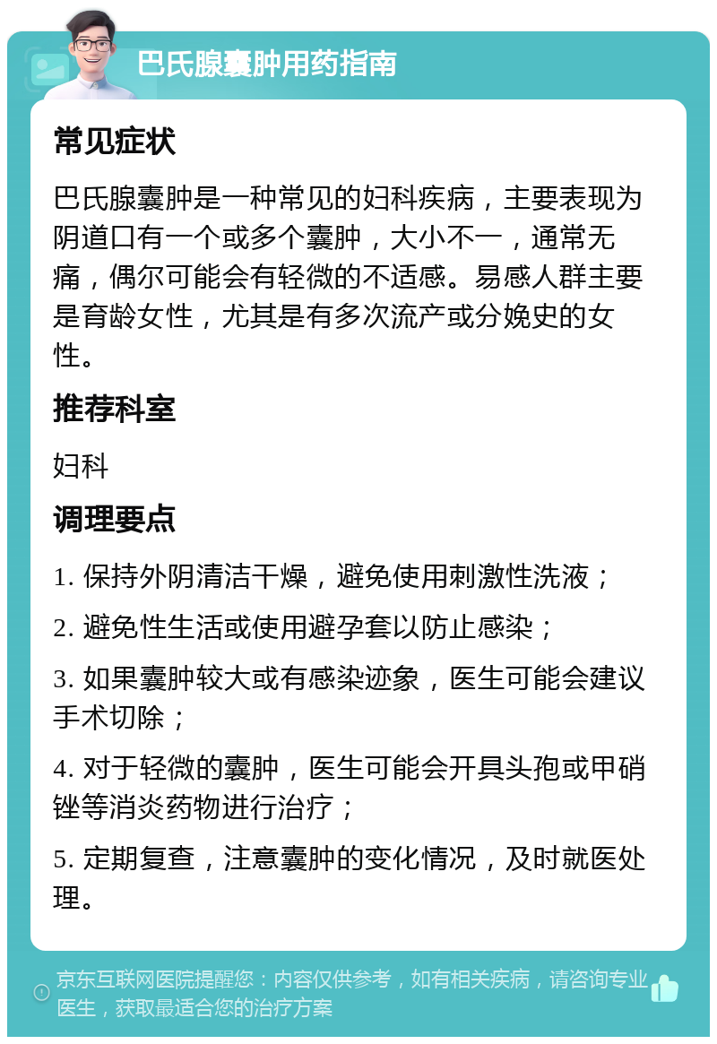 巴氏腺囊肿用药指南 常见症状 巴氏腺囊肿是一种常见的妇科疾病，主要表现为阴道口有一个或多个囊肿，大小不一，通常无痛，偶尔可能会有轻微的不适感。易感人群主要是育龄女性，尤其是有多次流产或分娩史的女性。 推荐科室 妇科 调理要点 1. 保持外阴清洁干燥，避免使用刺激性洗液； 2. 避免性生活或使用避孕套以防止感染； 3. 如果囊肿较大或有感染迹象，医生可能会建议手术切除； 4. 对于轻微的囊肿，医生可能会开具头孢或甲硝锉等消炎药物进行治疗； 5. 定期复查，注意囊肿的变化情况，及时就医处理。