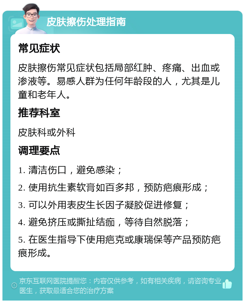 皮肤擦伤处理指南 常见症状 皮肤擦伤常见症状包括局部红肿、疼痛、出血或渗液等。易感人群为任何年龄段的人，尤其是儿童和老年人。 推荐科室 皮肤科或外科 调理要点 1. 清洁伤口，避免感染； 2. 使用抗生素软膏如百多邦，预防疤痕形成； 3. 可以外用表皮生长因子凝胶促进修复； 4. 避免挤压或撕扯结痂，等待自然脱落； 5. 在医生指导下使用疤克或康瑞保等产品预防疤痕形成。