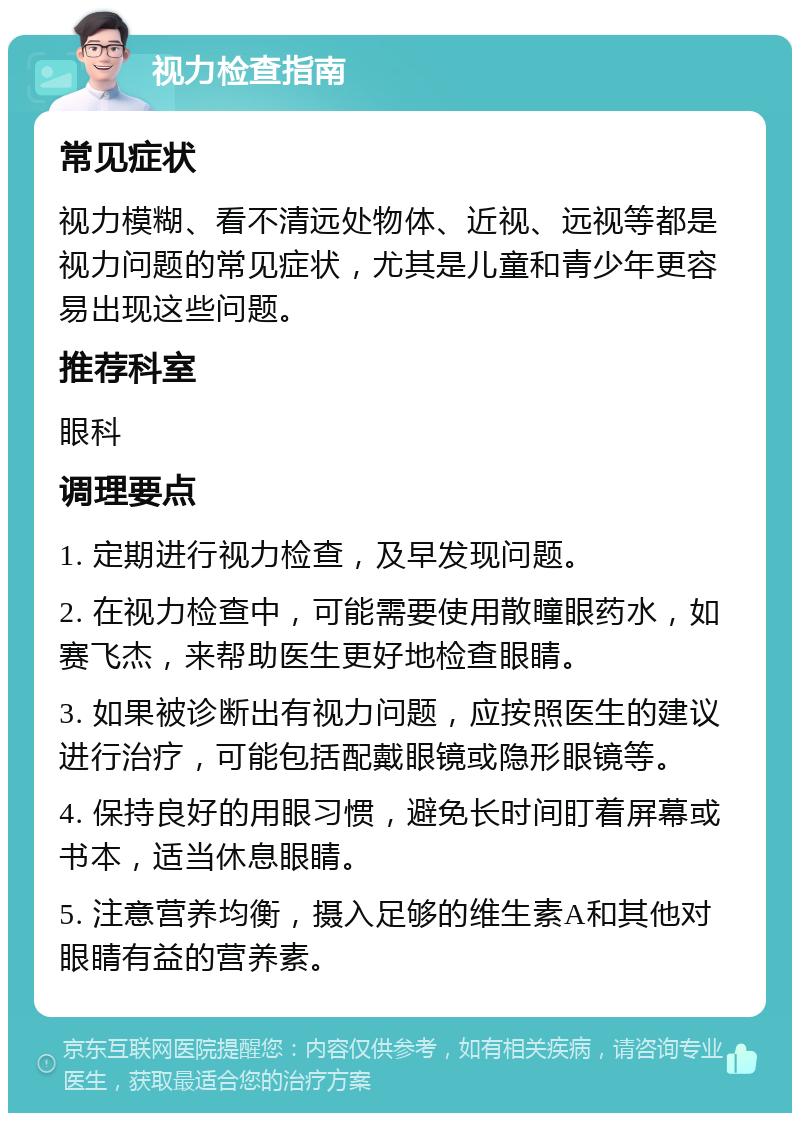 视力检查指南 常见症状 视力模糊、看不清远处物体、近视、远视等都是视力问题的常见症状，尤其是儿童和青少年更容易出现这些问题。 推荐科室 眼科 调理要点 1. 定期进行视力检查，及早发现问题。 2. 在视力检查中，可能需要使用散瞳眼药水，如赛飞杰，来帮助医生更好地检查眼睛。 3. 如果被诊断出有视力问题，应按照医生的建议进行治疗，可能包括配戴眼镜或隐形眼镜等。 4. 保持良好的用眼习惯，避免长时间盯着屏幕或书本，适当休息眼睛。 5. 注意营养均衡，摄入足够的维生素A和其他对眼睛有益的营养素。