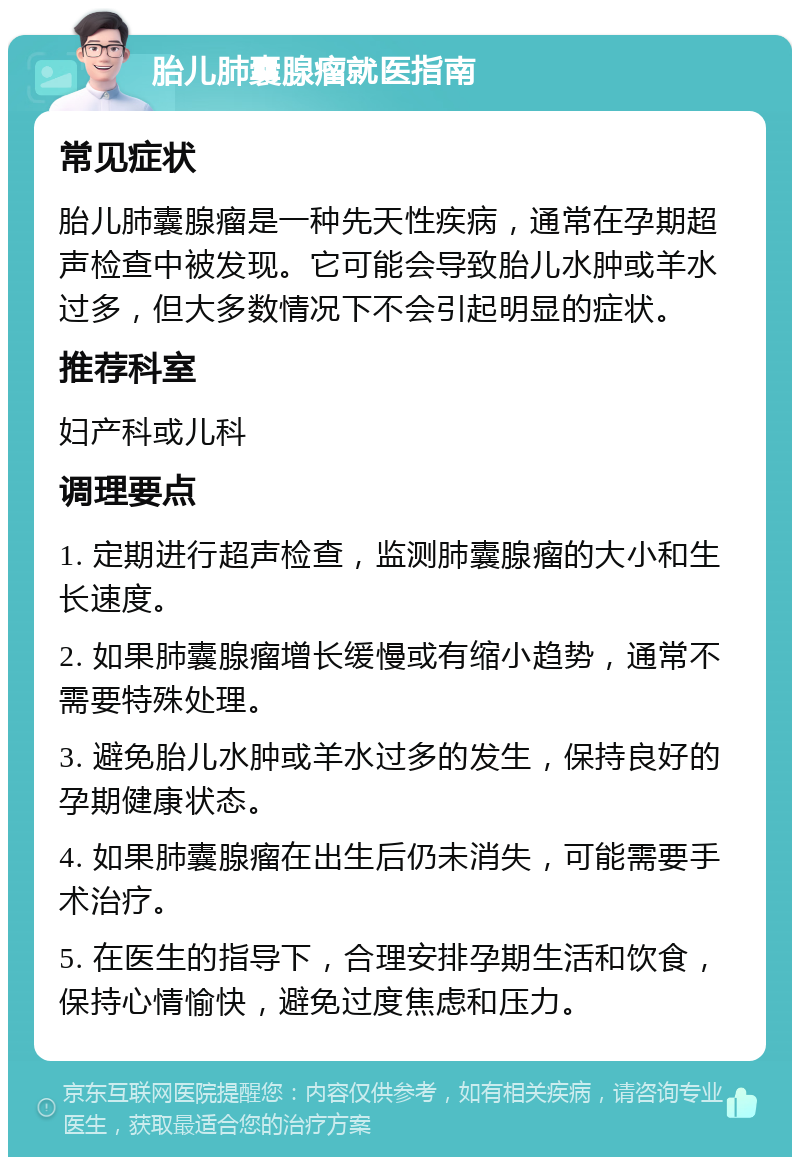 胎儿肺囊腺瘤就医指南 常见症状 胎儿肺囊腺瘤是一种先天性疾病，通常在孕期超声检查中被发现。它可能会导致胎儿水肿或羊水过多，但大多数情况下不会引起明显的症状。 推荐科室 妇产科或儿科 调理要点 1. 定期进行超声检查，监测肺囊腺瘤的大小和生长速度。 2. 如果肺囊腺瘤增长缓慢或有缩小趋势，通常不需要特殊处理。 3. 避免胎儿水肿或羊水过多的发生，保持良好的孕期健康状态。 4. 如果肺囊腺瘤在出生后仍未消失，可能需要手术治疗。 5. 在医生的指导下，合理安排孕期生活和饮食，保持心情愉快，避免过度焦虑和压力。