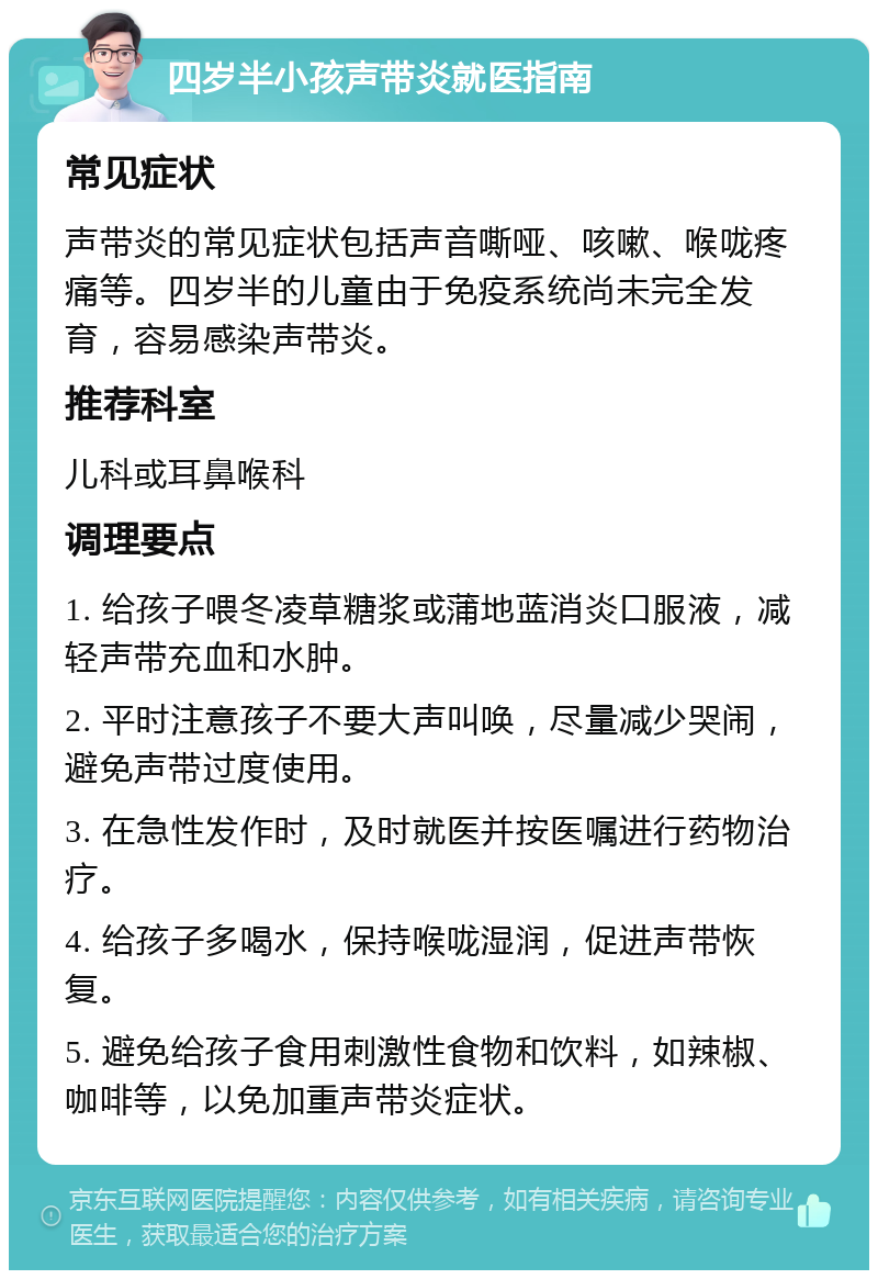 四岁半小孩声带炎就医指南 常见症状 声带炎的常见症状包括声音嘶哑、咳嗽、喉咙疼痛等。四岁半的儿童由于免疫系统尚未完全发育，容易感染声带炎。 推荐科室 儿科或耳鼻喉科 调理要点 1. 给孩子喂冬凌草糖浆或蒲地蓝消炎口服液，减轻声带充血和水肿。 2. 平时注意孩子不要大声叫唤，尽量减少哭闹，避免声带过度使用。 3. 在急性发作时，及时就医并按医嘱进行药物治疗。 4. 给孩子多喝水，保持喉咙湿润，促进声带恢复。 5. 避免给孩子食用刺激性食物和饮料，如辣椒、咖啡等，以免加重声带炎症状。