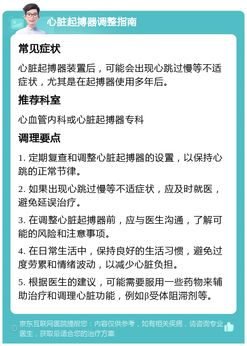 心脏起搏器调整指南 常见症状 心脏起搏器装置后，可能会出现心跳过慢等不适症状，尤其是在起搏器使用多年后。 推荐科室 心血管内科或心脏起搏器专科 调理要点 1. 定期复查和调整心脏起搏器的设置，以保持心跳的正常节律。 2. 如果出现心跳过慢等不适症状，应及时就医，避免延误治疗。 3. 在调整心脏起搏器前，应与医生沟通，了解可能的风险和注意事项。 4. 在日常生活中，保持良好的生活习惯，避免过度劳累和情绪波动，以减少心脏负担。 5. 根据医生的建议，可能需要服用一些药物来辅助治疗和调理心脏功能，例如β受体阻滞剂等。