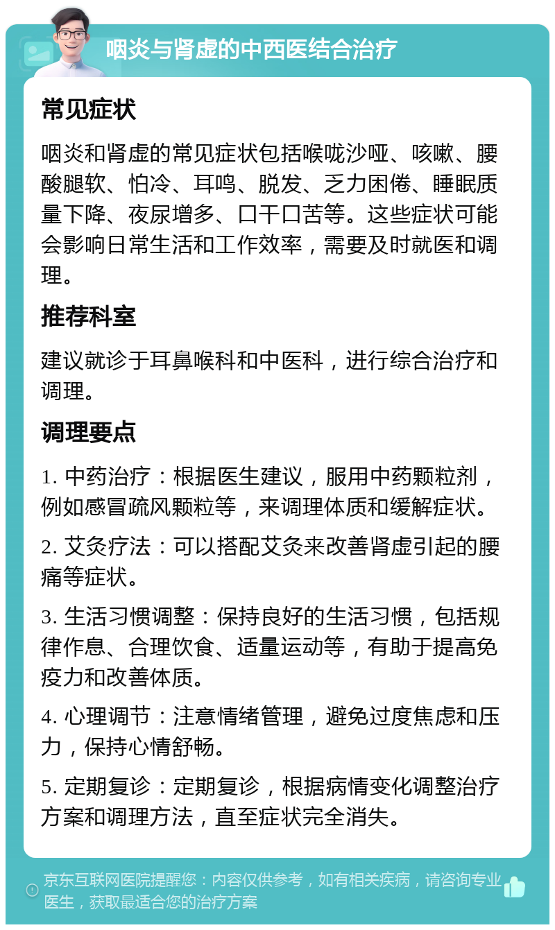 咽炎与肾虚的中西医结合治疗 常见症状 咽炎和肾虚的常见症状包括喉咙沙哑、咳嗽、腰酸腿软、怕冷、耳鸣、脱发、乏力困倦、睡眠质量下降、夜尿增多、口干口苦等。这些症状可能会影响日常生活和工作效率，需要及时就医和调理。 推荐科室 建议就诊于耳鼻喉科和中医科，进行综合治疗和调理。 调理要点 1. 中药治疗：根据医生建议，服用中药颗粒剂，例如感冒疏风颗粒等，来调理体质和缓解症状。 2. 艾灸疗法：可以搭配艾灸来改善肾虚引起的腰痛等症状。 3. 生活习惯调整：保持良好的生活习惯，包括规律作息、合理饮食、适量运动等，有助于提高免疫力和改善体质。 4. 心理调节：注意情绪管理，避免过度焦虑和压力，保持心情舒畅。 5. 定期复诊：定期复诊，根据病情变化调整治疗方案和调理方法，直至症状完全消失。