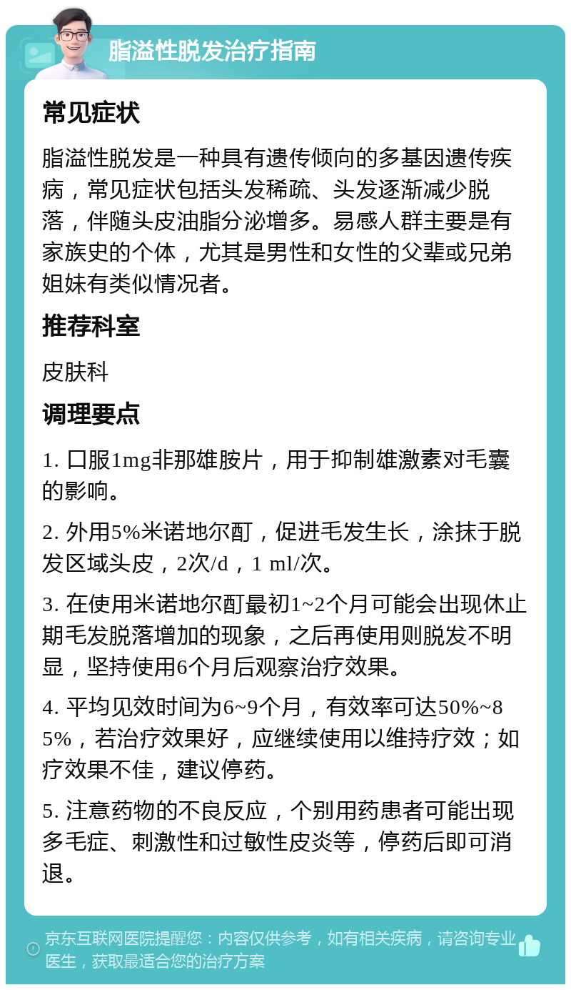 脂溢性脱发治疗指南 常见症状 脂溢性脱发是一种具有遗传倾向的多基因遗传疾病，常见症状包括头发稀疏、头发逐渐减少脱落，伴随头皮油脂分泌增多。易感人群主要是有家族史的个体，尤其是男性和女性的父辈或兄弟姐妹有类似情况者。 推荐科室 皮肤科 调理要点 1. 口服1mg非那雄胺片，用于抑制雄激素对毛囊的影响。 2. 外用5%米诺地尔酊，促进毛发生长，涂抹于脱发区域头皮，2次/d，1 ml/次。 3. 在使用米诺地尔酊最初1~2个月可能会出现休止期毛发脱落增加的现象，之后再使用则脱发不明显，坚持使用6个月后观察治疗效果。 4. 平均见效时间为6~9个月，有效率可达50%~85%，若治疗效果好，应继续使用以维持疗效；如疗效果不佳，建议停药。 5. 注意药物的不良反应，个别用药患者可能出现多毛症、刺激性和过敏性皮炎等，停药后即可消退。