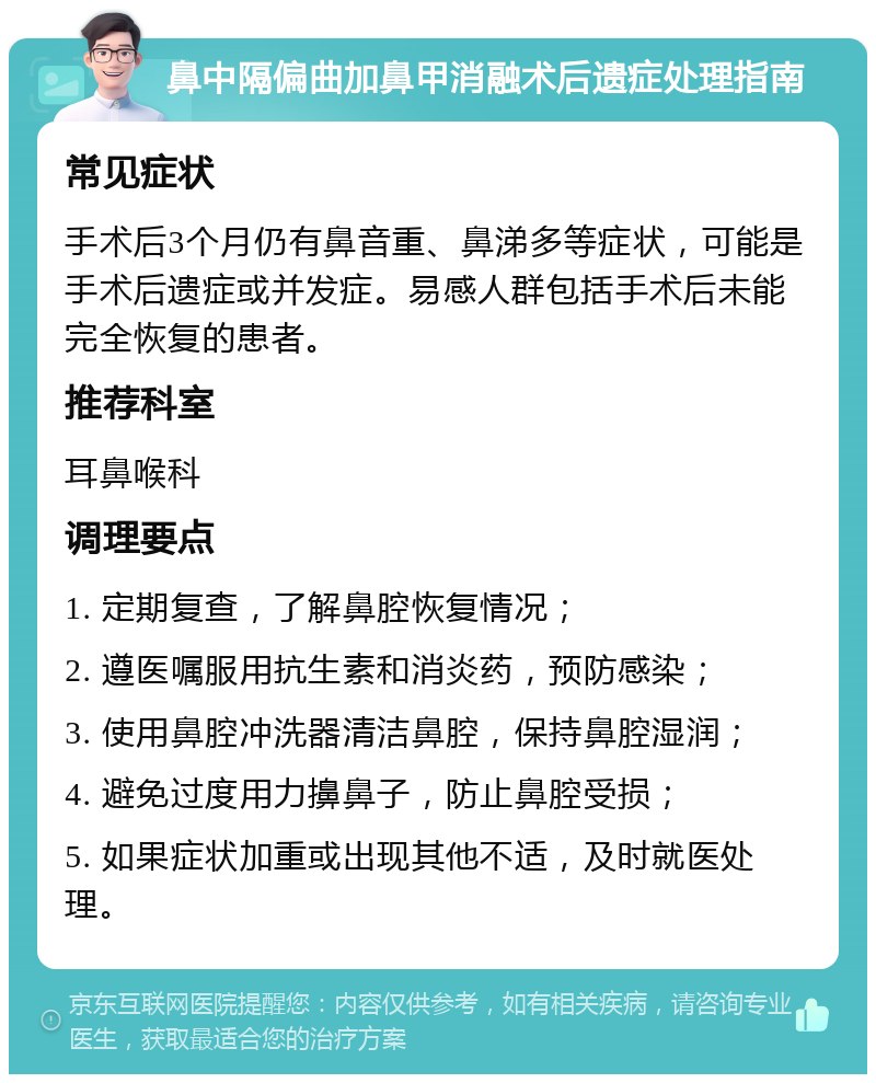 鼻中隔偏曲加鼻甲消融术后遗症处理指南 常见症状 手术后3个月仍有鼻音重、鼻涕多等症状，可能是手术后遗症或并发症。易感人群包括手术后未能完全恢复的患者。 推荐科室 耳鼻喉科 调理要点 1. 定期复查，了解鼻腔恢复情况； 2. 遵医嘱服用抗生素和消炎药，预防感染； 3. 使用鼻腔冲洗器清洁鼻腔，保持鼻腔湿润； 4. 避免过度用力擤鼻子，防止鼻腔受损； 5. 如果症状加重或出现其他不适，及时就医处理。