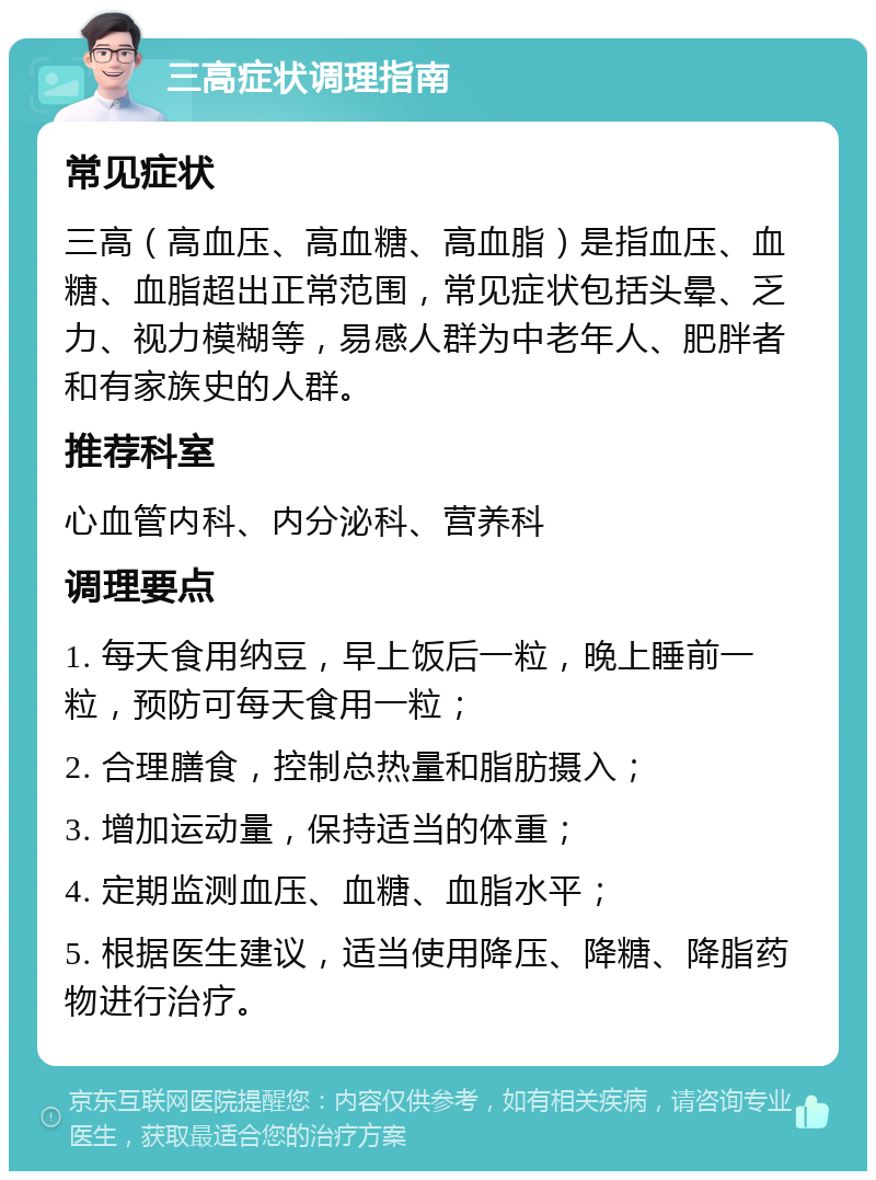 三高症状调理指南 常见症状 三高（高血压、高血糖、高血脂）是指血压、血糖、血脂超出正常范围，常见症状包括头晕、乏力、视力模糊等，易感人群为中老年人、肥胖者和有家族史的人群。 推荐科室 心血管内科、内分泌科、营养科 调理要点 1. 每天食用纳豆，早上饭后一粒，晚上睡前一粒，预防可每天食用一粒； 2. 合理膳食，控制总热量和脂肪摄入； 3. 增加运动量，保持适当的体重； 4. 定期监测血压、血糖、血脂水平； 5. 根据医生建议，适当使用降压、降糖、降脂药物进行治疗。